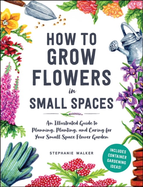 How to Grow Flowers in Small Spaces : An Illustrated Guide to Planning, Planting, and Caring for Your Small Space Flower Garden, EPUB eBook
