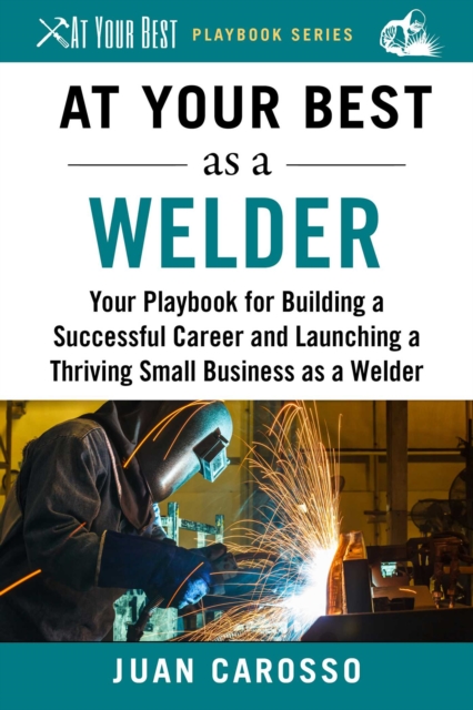 At Your Best as a Welder : Your Playbook for Building a Successful Career and Launching a Thriving Small Business as a Welder, EPUB eBook