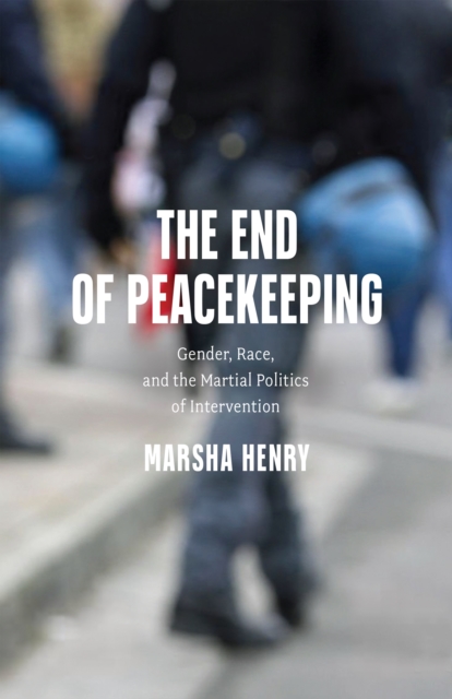 The End of Peacekeeping : Gender, Race, and the Martial Politics of Intervention, Hardback Book