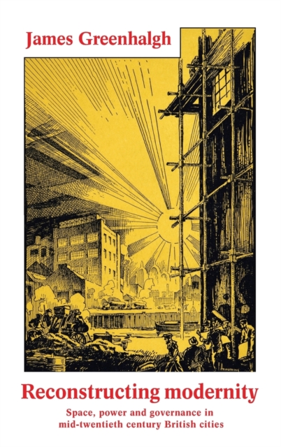 Reconstructing Modernity : Space, Power and Governance in Mid-Twentieth Century British Cities, Hardback Book