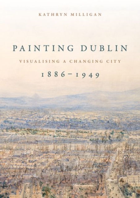 Painting Dublin, 1886-1949 : Visualising a Changing City, Hardback Book