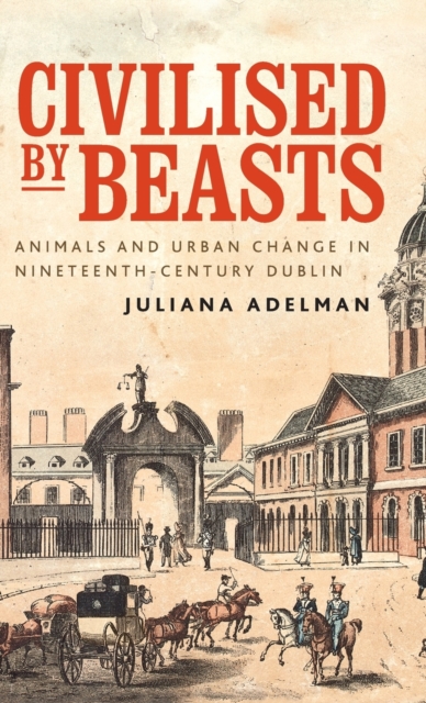 Civilised by Beasts : Animals and Urban Change in Nineteenth-Century Dublin, Hardback Book