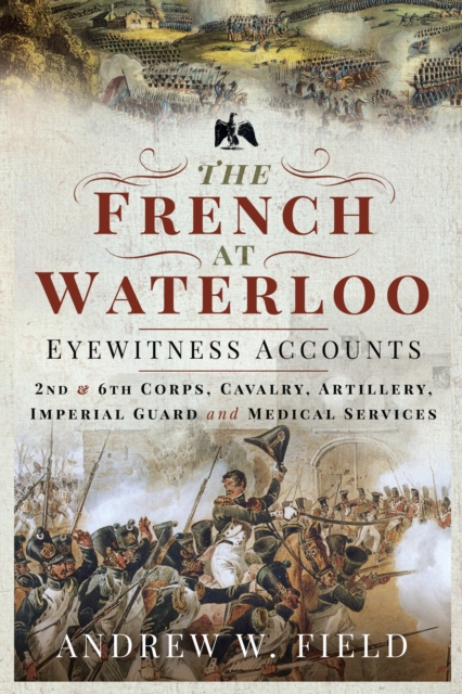 The French at Waterloo-Eyewitness Accounts : 2nd and 6th Corps, Cavalry, Artillery, Foot Guard and Medical Services, EPUB eBook