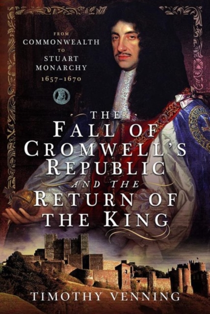 The Fall of Cromwell's Republic and the Return of the King : From Commonwealth to Stuart Monarchy, 1657-1670, Hardback Book