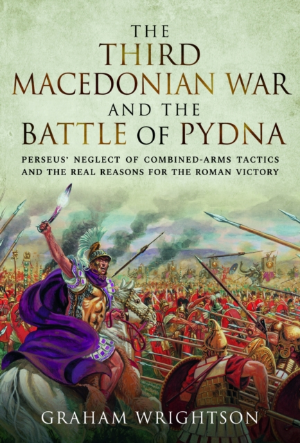 The Third Macedonian War and Battle of Pydna : Perseus' Neglect of Combined-arms Tactics and the Real Reasons for the Roman Victory, Hardback Book