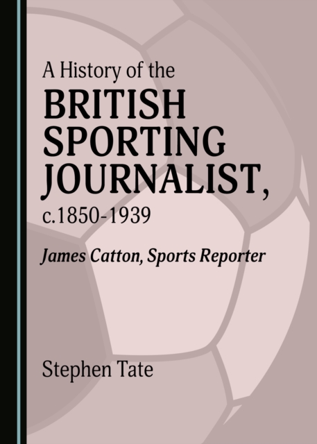 A History of the British Sporting Journalist, c.1850-1939 : James Catton, Sports Reporter, PDF eBook