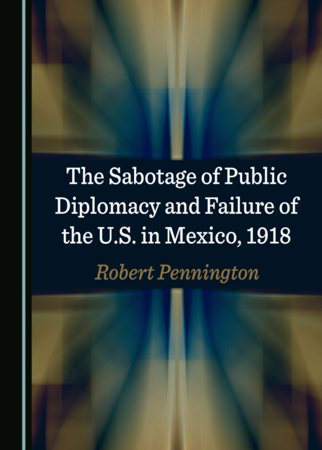 The Sabotage of Public Diplomacy and Failure of the U.S. in Mexico, 1918, PDF eBook