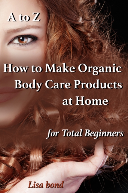 A to Z How to Make Organic Body Care Products at Home for Total Beginners, EPUB eBook