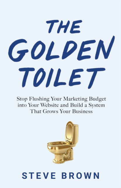 The Golden Toilet : Stop Flushing Your Marketing Budget into Your Website and Build a System That Grows Your Business, Paperback / softback Book