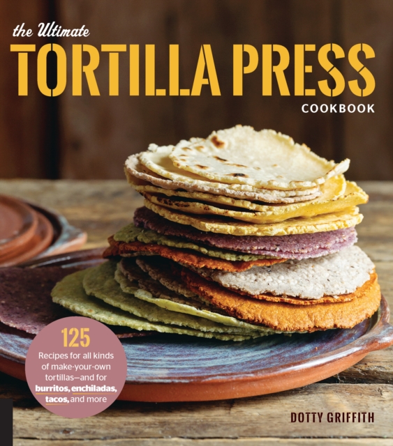 The Ultimate Tortilla Press Cookbook : 125 Recipes for All Kinds of Make-Your-Own Tortillas--and for Burritos, Enchiladas, Tacos, and More, EPUB eBook