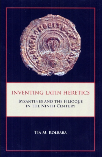 Inventing Latin Heretics : Byzantines and the Filioque in the Ninth Century, Hardback Book
