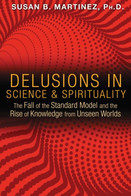Delusions in Science and Spirituality : The Fall of the Standard Model and the Rise of Knowledge from Unseen Worlds, EPUB eBook