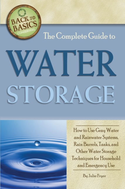 The Complete Guide to Water Storage : How to Use Gray Water and Rainwater Systems, Rain Barrels, Tanks, and Other Water Storage Techniques for Household and Emergency Use, EPUB eBook