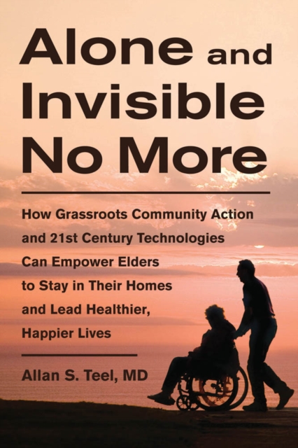 Alone and Invisible No More : How Grassroots Community Action and 21st Century Technologies Can Empower Elders to Stay in Their Homes and Lead Healthier, Happier Lives, EPUB eBook