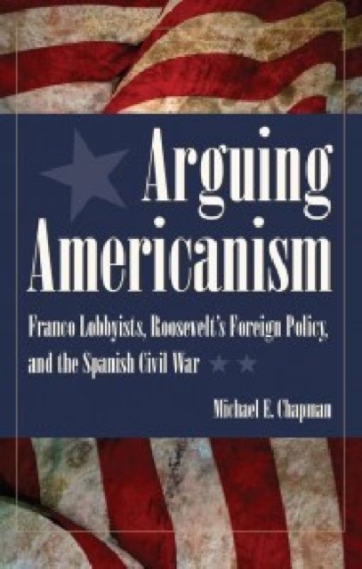 Arguing Americanism : Franco Lobbyists, Roosevelt's Foreign Policy and the Spanish Civil War, Paperback / softback Book