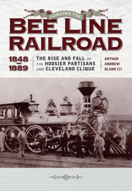 Forging the ""Bee Line"" Railroad, 1848-1889 : The Rise and Fall of the Hoosier Partisans and Cleveland Clique, Hardback Book