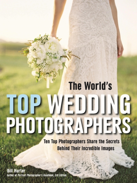 The World's Top Wedding Photographers : Ten Top Photographers Share the Secrets Behind Their Incredible Images, PDF eBook