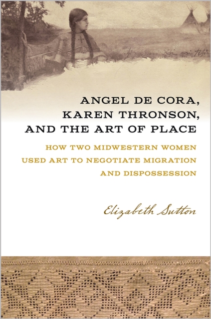 Angel De Cora, Karen Thronson, and the Art of Place : How Two Midwestern Women Used Art to Negotiate Migration and Dispossession, Paperback / softback Book