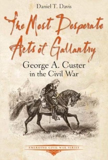 The Most Desperate Acts of Gallantry : George A. Custer in the Civil War, Paperback / softback Book