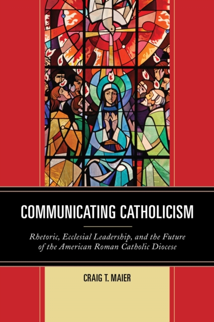 Communicating Catholicism : Rhetoric, Ecclesial Leadership, and the Future of the American Roman Catholic Diocese, EPUB eBook