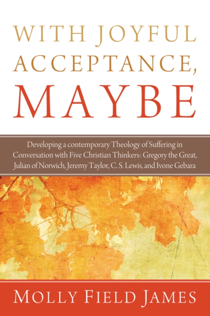 With Joyful Acceptance, Maybe : Developing a Contemporary Theology of Suffering in Conversation with Five Christian Thinkers: Gregory the Great, Julian of Norwich, Jeremy Taylor, C. S. Lewis, and Ivon, EPUB eBook