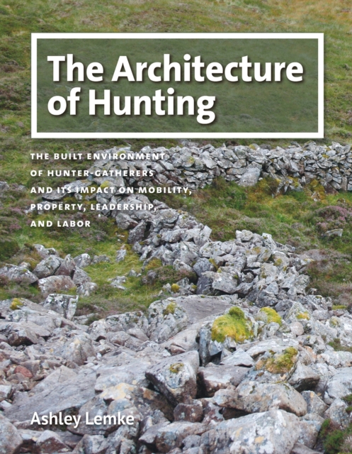 The Architecture of Hunting : The Built Environment of Hunter-Gatherers and Its Impact on Mobility, Property, Leadership, and Labor, Hardback Book