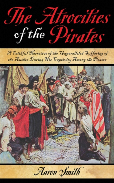 The Atrocities of the Pirates : A Faithful Narrative of the Unparalleled Suffering of the Author During His Captivity Among the Pirates, EPUB eBook