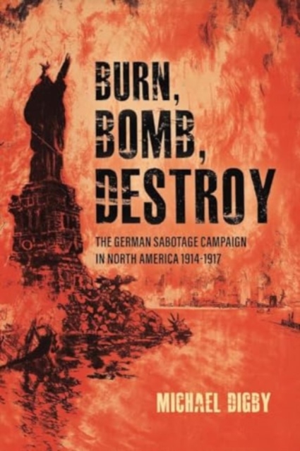 Burn, Bomb, Destroy : The German Sabotage Campaign in North America, 1914–1917, Paperback / softback Book