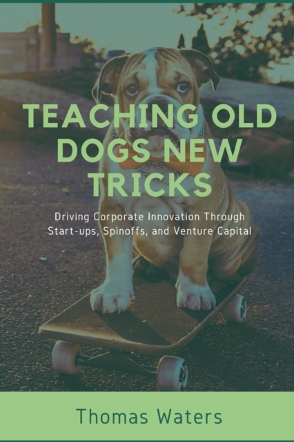 Teaching Old Dogs New Tricks : Driving Corporate Innovation Through Start-ups, Spinoffs, and Venture Capital, Paperback / softback Book