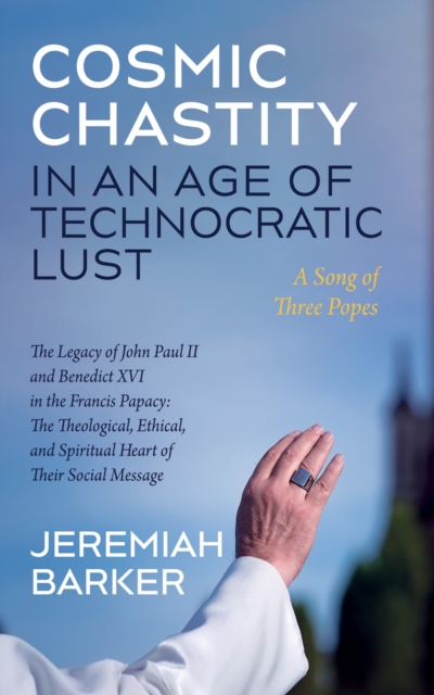 Cosmic Chastity in an Age of Technocratic Lust: A Song of Three Popes : The Legacy of John Paul II and Benedict XVI in the Francis Papacy: The Theological, Ethical, and Spiritual Heart of Their Social, EPUB eBook