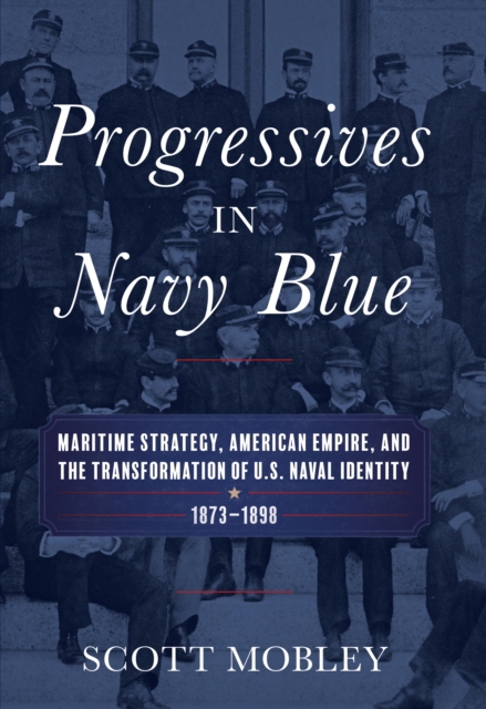 Progressives in Navy Blue : Maritime Strategy, American Empire, and the Transformation of U.S. Naval Identity, 1873-1898, EPUB eBook