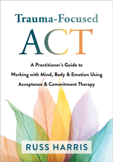 Trauma-Focused ACT : A Practitioner's Guide to Working with Mind, Body, and Emotion Using Acceptance and Commitment Therapy, Paperback / softback Book