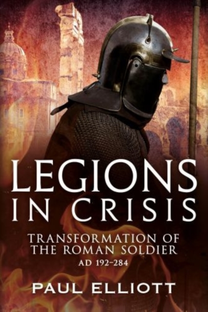 Legions in Crisis : The Transformation of the Roman Soldier - 192 to 284, Hardback Book