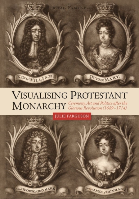 Visualising Protestant Monarchy : Ceremony, Art and Politics after the Glorious Revolution (1689-1714), Hardback Book