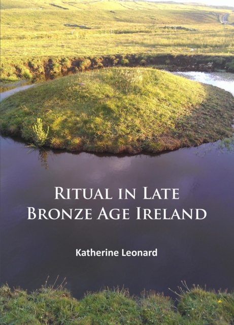 Ritual in Late Bronze Age Ireland : Material Culture, Practices, Landscape Setting and Social Context, PDF eBook