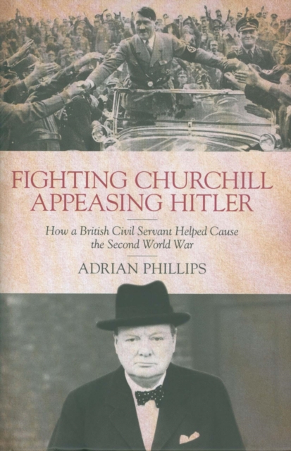 Fighting Churchill, Appeasing Hitler : How a British Civil Servant Helped Cause  the Second World War, Hardback Book