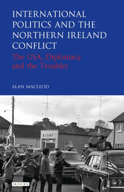 International Politics and the Northern Ireland Conflict : The USA, Diplomacy and the Troubles, PDF eBook