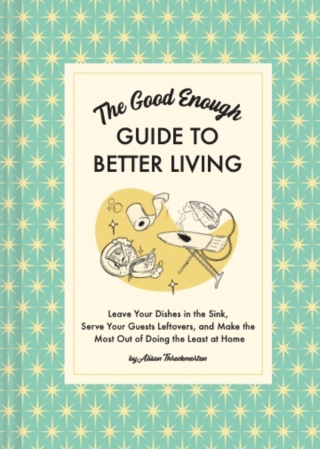 The Good Enough Guide to Better Living : Leave Your Dishes in the Sink, Serve Your Guests Leftovers, and Make the Most Out of Doing the Least at Home, Hardback Book