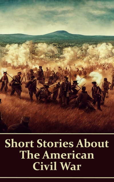 Short Stories About the American Civil War : Stories about life as a soldier, love in a time of war, horrors of battle & more, EPUB eBook
