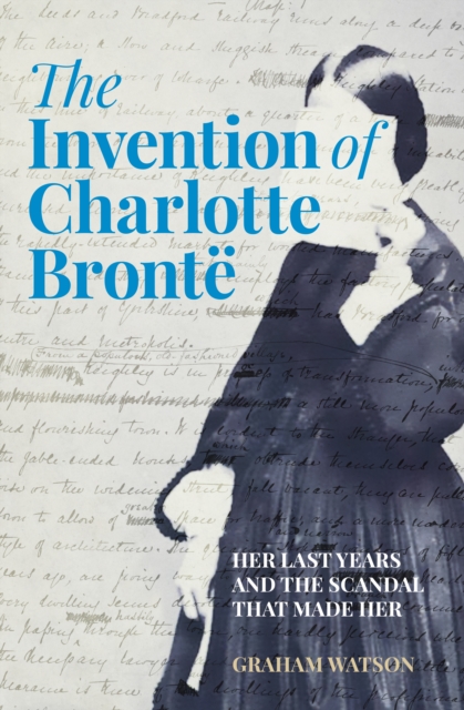 The Invention of Charlotte Bronte : Her Last Years and the Scandal That Made Her, Hardback Book