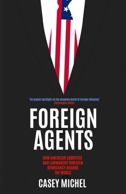 Foreign Agents : How American Lobbyists and Lawmakers Threaten Democracy Around the World, Hardback Book