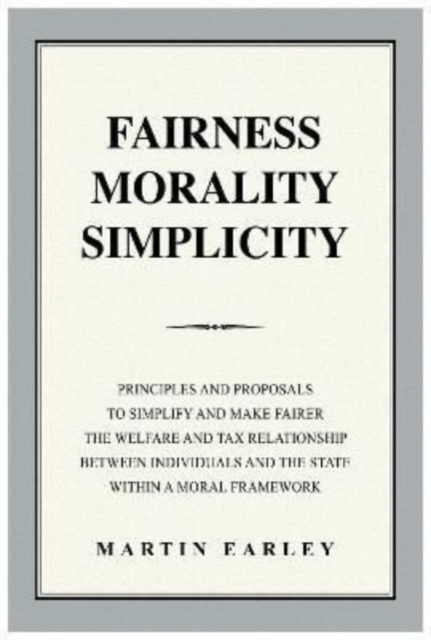 Fairness Morality Simplicity : Principles And Proposals to Simplify And Make Fairer The Welfare And Tax Relationship Between Individuals And The State Within A Moral Framework, Paperback / softback Book