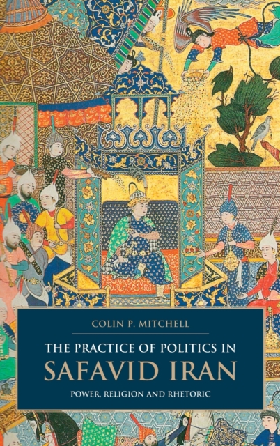 The Practice of Politics in Safavid Iran : Power, Religion and Rhetoric, Hardback Book