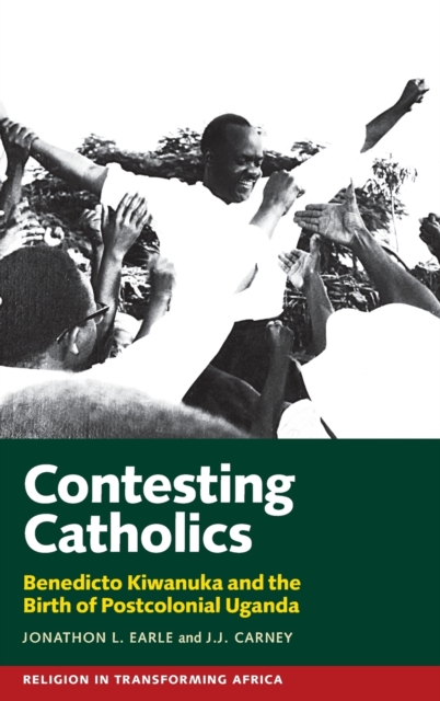 Contesting Catholics : Benedicto Kiwanuka and the Birth of Postcolonial Uganda, Hardback Book