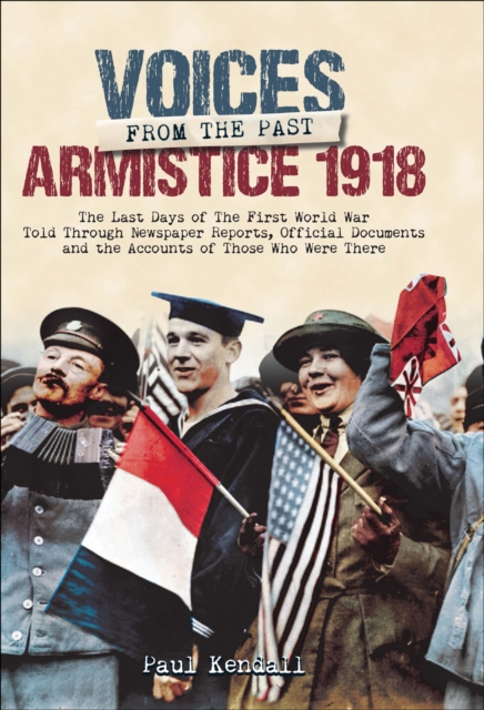 Voices From The Past, Armistice 1918 : The Last Days of The First World War Told Through Newspaper Reports, Official Documents and the Accounts of Those Who Were There, EPUB eBook