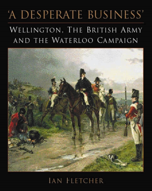 A Desperate Business : Wellington, the British Army and the Waterloo Campaign, Hardback Book