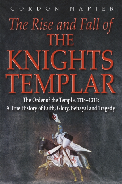 The Rise and Fall of the Knights Templar : The Order of the Temple 1118-1314: A True History of Faith, Glory, Betrayal and Tragedy, Paperback / softback Book