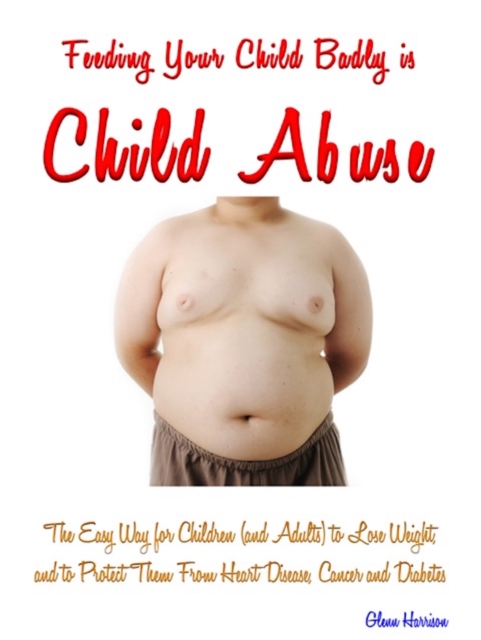 Feeding Your Child Badly is Child Abuse : The Easy Way for Children (and Adults) to Lose Weight, and to Protect Them, EPUB eBook