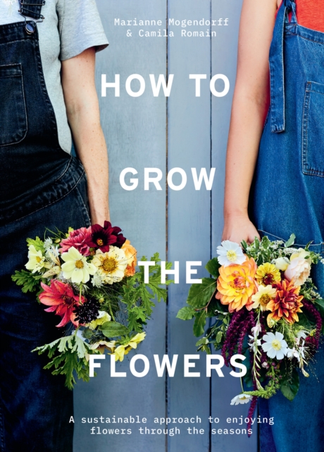 How to Grow the Flowers : A Sustainable Approach to Enjoying Flowers Through the Seasons, Hardback Book