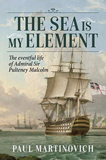 The Sea is My Element : The Eventful Life of Admiral Sir Pulteney Malcolm, 1766-1838, Hardback Book